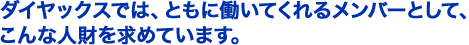ダイヤックスでは、ともに働いてくれるメンバーとして、こんな人財を求めています。